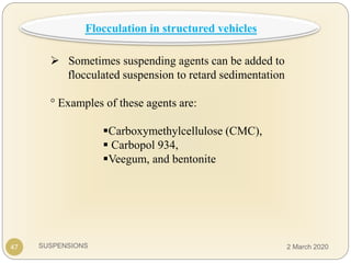 SUSPENSIONS
 Sometimes suspending agents can be added to
flocculated suspension to retard sedimentation
° Examples of these agents are:
Carboxymethylcellulose (CMC),
 Carbopol 934,
Veegum, and bentonite
47
Flocculation in structured vehicles
2 March 2020
 