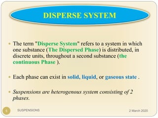 SUSPENSIONS5
 The term "Disperse System" refers to a system in which
one substance (The Dispersed Phase) is distributed, in
discrete units, throughout a second substance (the
continuous Phase ).
 Each phase can exist in solid, liquid, or gaseous state .
 Suspensions are heterogenous system consisting of 2
phases.
DISPERSE SYSTEM
2 March 2020
 