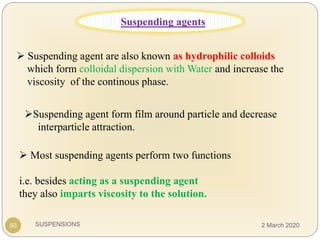 SUSPENSIONS
 Suspending agent are also known as hydrophilic colloids
which form colloidal dispersion with Water and increase the
viscosity of the continous phase.
Suspending agent form film around particle and decrease
interparticle attraction.
50
 Most suspending agents perform two functions
i.e. besides acting as a suspending agent
they also imparts viscosity to the solution.
Suspending agents
2 March 2020
 