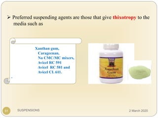 SUSPENSIONS
 Preferred suspending agents are those that give thixotropy to the
media such as
51
Xanthan gum,
Carageenan,
Na CMC/MC mixers,
Avicel RC 591
Avicel RC 581 and
Avicel CL 611.
.
2 March 2020
 