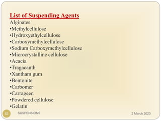 SUSPENSIONS
List of Suspending Agents
Alginates
•Methylcellulose
•Hydroxyethylcellulose
•Carboxymethylcellulose
•Sodium Carboxymethylcellulose
•Microcrystalline cellulose
•Acacia
•Tragacanth
•Xantham gum
•Bentonite
•Carbomer
•Carrageen
•Powdered cellulose
•Gelatin
53 2 March 2020
 