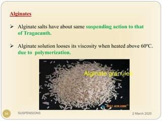 SUSPENSIONS
Alginates
 Alginate salts have about same suspending action to that
of Tragacanth.
 Alginate solution looses its viscosity when heated above 60ºC.
due to polymerization.
Alginate granules
54 2 March 2020
 