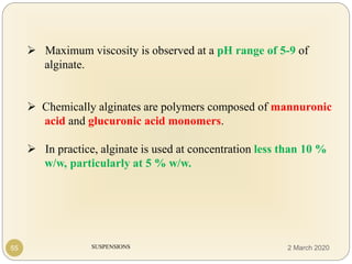SUSPENSIONS
 Maximum viscosity is observed at a pH range of 5-9 of
alginate.
 Chemically alginates are polymers composed of mannuronic
acid and glucuronic acid monomers.
 In practice, alginate is used at concentration less than 10 %
w/w, particularly at 5 % w/w.
55 2 March 2020
 