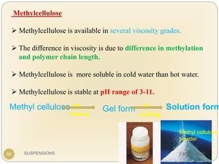 SUSPENSIONS
Methylcellulose
 Methylcellulose is available in several viscosity grades.
 The difference in viscosity is due to difference in methylation
and polymer chain length.
 Methylcellulose is more soluble in cold water than hot water.
 Methylcellulose is stable at pH range of 3-11.
Methyl cellulose
powder
56
Methyl cellulose on
heating
Gel form
on
cooling
Solution form
2 March 2020
 