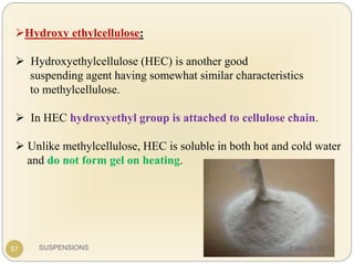 SUSPENSIONS
Hydroxy ethylcellulose:
 Hydroxyethylcellulose (HEC) is another good
suspending agent having somewhat similar characteristics
to methylcellulose.
 In HEC hydroxyethyl group is attached to cellulose chain.
 Unlike methylcellulose, HEC is soluble in both hot and cold water
and do not form gel on heating.
57 2 March 2020
 