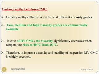 SUSPENSIONS
Carboxy methylcellulose (CMC)
 Carboxy methylcellulose is available at different viscosity grades.
 Low, medium and high viscosity grades are commercially
available.
 In case of HV-CMC, the viscosity significantly decreases when
temperature rises to 40 ºC from 25 ºC.
 Therefore, to improve viscosity and stability of suspension MV-CMC
is widely accepted.
58 2 March 2020
 