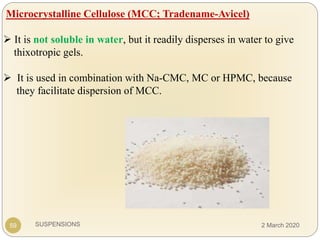 SUSPENSIONS
Microcrystalline Cellulose (MCC; Tradename-Avicel)
 It is not soluble in water, but it readily disperses in water to give
thixotropic gels.
 It is used in combination with Na-CMC, MC or HPMC, because
they facilitate dispersion of MCC.
59 2 March 2020
 