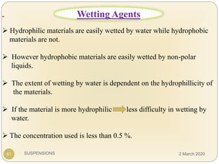 SUSPENSIONS
 Hydrophilic materials are easily wetted by water while hydrophobic
materials are not.
 However hydrophobic materials are easily wetted by non-polar
liquids.
 The extent of wetting by water is dependent on the hydrophillicity of
the materials.
 If the material is more hydrophilic less difficulty in wetting by
water.
 The concentration used is less than 0.5 %.
61
Wetting Agents
2 March 2020
 