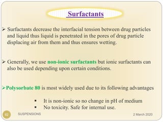 SUSPENSIONS
.
 Surfactants decrease the interfacial tension between drug particles
and liquid thus liquid is penetrated in the pores of drug particle
displacing air from them and thus ensures wetting.
 Generally, we use non-ionic surfactants but ionic surfactants can
also be used depending upon certain conditions.
Polysorbate 80 is most widely used due to its following advantages
 It is non-ionic so no change in pH of medium
 No toxicity. Safe for internal use.
62
Surfactants
2 March 2020
 