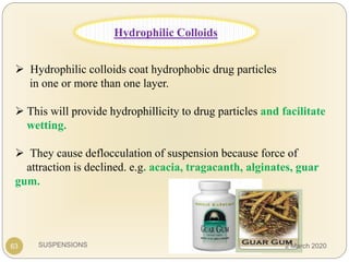 SUSPENSIONS
 Hydrophilic colloids coat hydrophobic drug particles
in one or more than one layer.
 This will provide hydrophillicity to drug particles and facilitate
wetting.
 They cause deflocculation of suspension because force of
attraction is declined. e.g. acacia, tragacanth, alginates, guar
gum.
63
Hydrophilic Colloids
2 March 2020
 