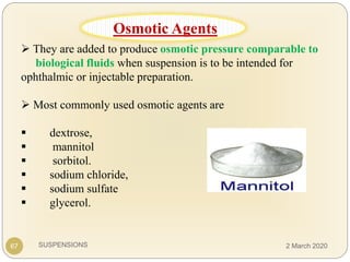 SUSPENSIONS
 They are added to produce osmotic pressure comparable to
biological fluids when suspension is to be intended for
ophthalmic or injectable preparation.
 Most commonly used osmotic agents are
 dextrose,
 mannitol
 sorbitol.
 sodium chloride,
 sodium sulfate
 glycerol.
67
Osmotic Agents
2 March 2020
 