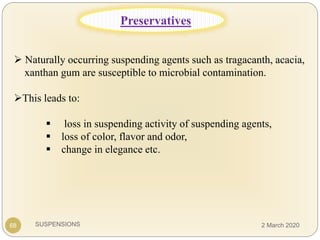 SUSPENSIONS
 Naturally occurring suspending agents such as tragacanth, acacia,
xanthan gum are susceptible to microbial contamination.
This leads to:
 loss in suspending activity of suspending agents,
 loss of color, flavor and odor,
 change in elegance etc.
68
Preservatives
2 March 2020
 