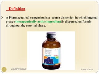 SUSPENSIONS
Definition
 A Pharmaceutical suspension is a coarse dispersion in which internal
phase (therapeutically active ingredient)is dispersed uniformly
throughout the external phase.
7 2 March 2020
 