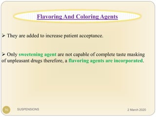 SUSPENSIONS
 They are added to increase patient acceptance.
 Only sweetening agent are not capable of complete taste masking
of unpleasant drugs therefore, a flavoring agents are incorporated.
70
Flavoring And Coloring Agents
2 March 2020
 
