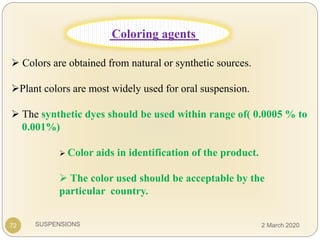 SUSPENSIONS
 Colors are obtained from natural or synthetic sources.
Plant colors are most widely used for oral suspension.
 The synthetic dyes should be used within range of( 0.0005 % to
0.001%)
72
Coloring agents
 Color aids in identification of the product.
 The color used should be acceptable by the
particular country.
2 March 2020
 