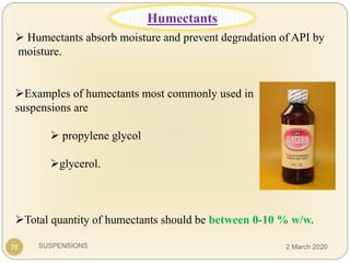 SUSPENSIONS
 Humectants absorb moisture and prevent degradation of API by
moisture.
Examples of humectants most commonly used in
suspensions are
 propylene glycol
glycerol.
Total quantity of humectants should be between 0-10 % w/w.
76
Humectants
2 March 2020
 