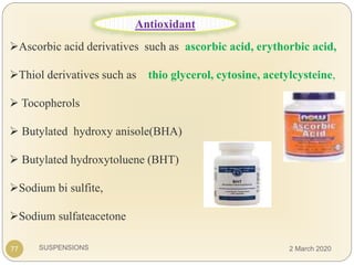 SUSPENSIONS
Ascorbic acid derivatives such as ascorbic acid, erythorbic acid,
Thiol derivatives such as thio glycerol, cytosine, acetylcysteine,
 Tocopherols
 Butylated hydroxy anisole(BHA)
 Butylated hydroxytoluene (BHT)
Sodium bi sulfite,
Sodium sulfateacetone
77
Antioxidant
2 March 2020
 