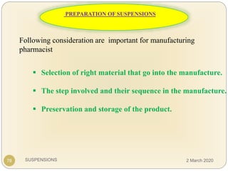 SUSPENSIONS
Following consideration are important for manufacturing
pharmacist
 Selection of right material that go into the manufacture.
 The step involved and their sequence in the manufacture.
 Preservation and storage of the product.
78
PREPARATION OF SUSPENSIONS
2 March 2020
 