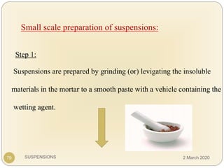 SUSPENSIONS
Small scale preparation of suspensions:
Step 1:
Suspensions are prepared by grinding (or) levigating the insoluble
materials in the mortar to a smooth paste with a vehicle containing the
wetting agent.
79 2 March 2020
 