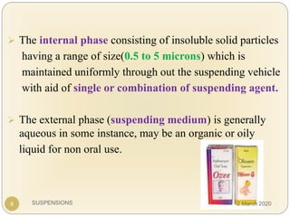 SUSPENSIONS
 The internal phase consisting of insoluble solid particles
having a range of size(0.5 to 5 microns) which is
maintained uniformly through out the suspending vehicle
with aid of single or combination of suspending agent.
 The external phase (suspending medium) is generally
aqueous in some instance, may be an organic or oily
liquid for non oral use.
8 2 March 2020
 