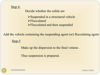 SUSPENSIONS
Step 4:
Decide whether the solids are
Suspended in a structured vehicle
Flocculated
Flocculated and then suspended
Add the vehicle containing the suspending agent (or) flocculating agent
81
Make up the dispersion to the final volume .
Thus suspension is prepared.
Step-5
2 March 2020
 