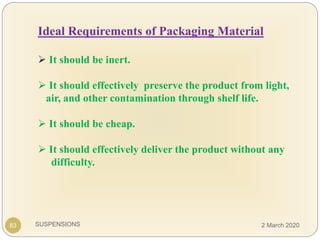 SUSPENSIONS
Ideal Requirements of Packaging Material
 It should be inert.
 It should effectively preserve the product from light,
air, and other contamination through shelf life.
 It should be cheap.
 It should effectively deliver the product without any
difficulty.
83 2 March 2020
 