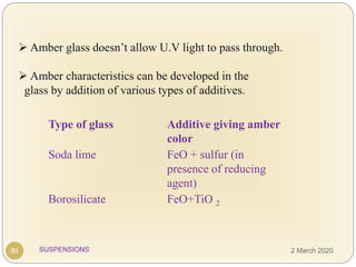 SUSPENSIONS
 Amber glass doesn’t allow U.V light to pass through.
 Amber characteristics can be developed in the
glass by addition of various types of additives.
Type of glass Additive giving amber
color
Soda lime FeO + sulfur (in
presence of reducing
agent)
Borosilicate FeO+TiO 2
85 2 March 2020
 