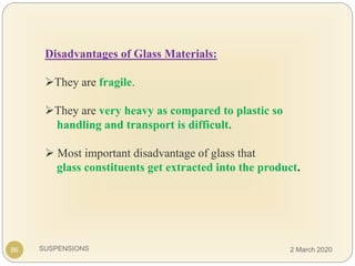 SUSPENSIONS
Disadvantages of Glass Materials:
They are fragile.
They are very heavy as compared to plastic so
handling and transport is difficult.
 Most important disadvantage of glass that
glass constituents get extracted into the product.
86 2 March 2020
 