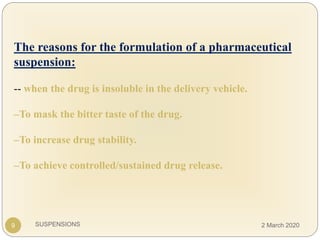 SUSPENSIONS
The reasons for the formulation of a pharmaceutical
suspension:
-- when the drug is insoluble in the delivery vehicle.
–To mask the bitter taste of the drug.
–To increase drug stability.
–To achieve controlled/sustained drug release.
9 2 March 2020
 