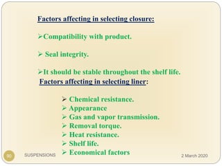 SUSPENSIONS
Factors affecting in selecting closure:
Compatibility with product.
 Seal integrity.
It should be stable throughout the shelf life.
90
Factors affecting in selecting liner:
 Chemical resistance.
 Appearance
 Gas and vapor transmission.
 Removal torque.
 Heat resistance.
 Shelf life.
 Economical factors 2 March 2020
 