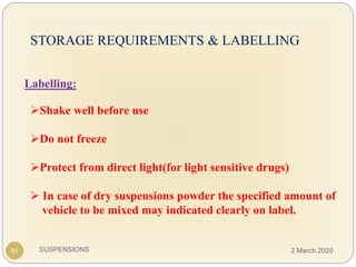 SUSPENSIONS
STORAGE REQUIREMENTS & LABELLING
Labelling:
Shake well before use
Do not freeze
Protect from direct light(for light sensitive drugs)
 In case of dry suspensions powder the specified amount of
vehicle to be mixed may indicated clearly on label.
91 2 March 2020
 
