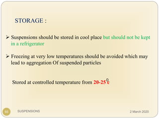 SUSPENSIONS
STORAGE :
 Suspensions should be stored in cool place but should not be kept
in a refrigerator
 Freezing at very low temperatures should be avoided which may
lead to aggregation Of suspended particles
93
Stored at controlled temperature from 20-25 c0
2 March 2020
 