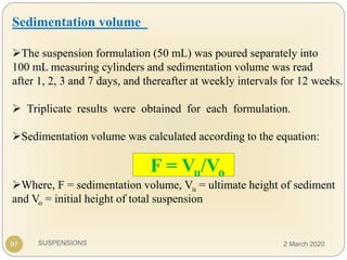 SUSPENSIONS97
Sedimentation volume
The suspension formulation (50 mL) was poured separately into
100 mL measuring cylinders and sedimentation volume was read
after 1, 2, 3 and 7 days, and thereafter at weekly intervals for 12 weeks.
 Triplicate results were obtained for each formulation.
Sedimentation volume was calculated according to the equation:
Where, F = sedimentation volume, Vu = ultimate height of sediment
and Vo = initial height of total suspension
F = Vu/Vo
2 March 2020
 