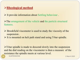 SUSPENSIONS
Rheological method
 It provide information about Settling behaviour .
The arrangement of the vehicle and the particle structural
features.
 Brookfield viscometer is used to study the viscosity of the
suspension .
 It is mounted on heli path stand and using T-bar spindle.
T-bar spindle is made to descend slowly into the suspension
and the dial reading on the viscometer is then a measure of the
resistance the spindle meets at various level.
98 2 March 2020
 