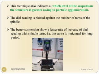 SUSPENSIONS
 This technique also indicates at which level of the suspension
the structure is greater owing to particle agglomeration.
 The dial reading is plotted against the number of turns of the
spindle.
 The better suspension show a lesser rate of increase of dial
reading with spindle turns, i.e. the curve is horizontal for long
period.
99 2 March 2020
 
