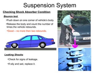 Suspension System
Checking Shock Absorber Condition
Bounce test
•Push down on one corner of vehicle’s body.
•Release the body and count the number of
times the vehicle rebounds.
•Good – no more then two rebounds.

Leaking Shocks
•Check for signs of leakage.
•If oily and wet, replace it.

 