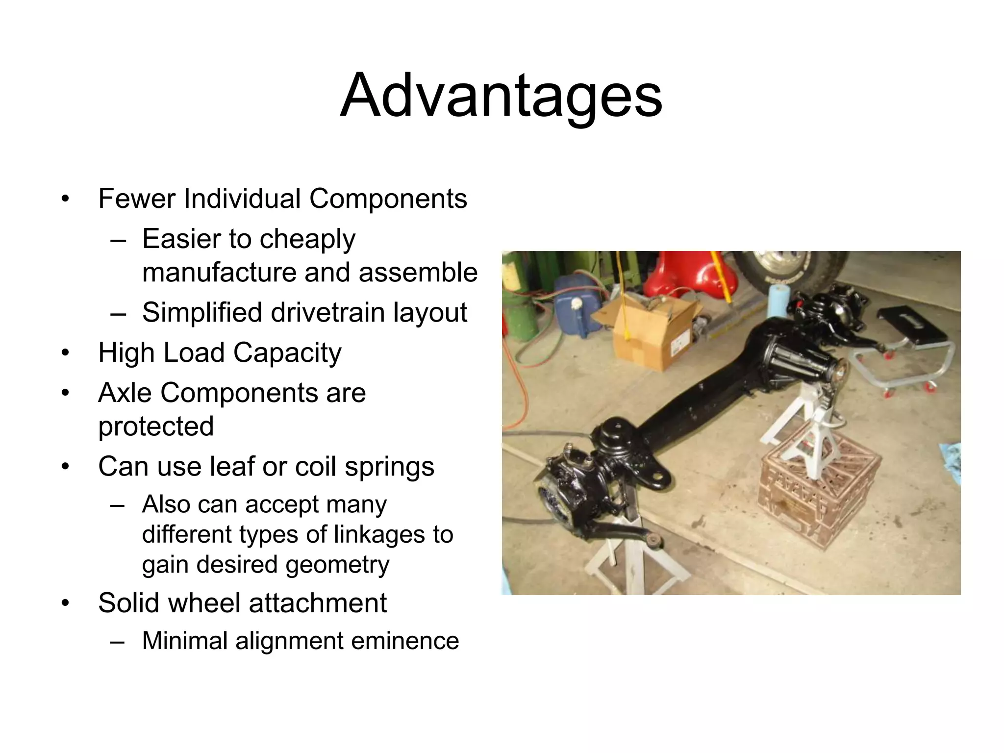 Advantages
• Fewer Individual Components
– Easier to cheaply
manufacture and assemble
– Simplified drivetrain layout
• High Load Capacity
• Axle Components are
protected
• Can use leaf or coil springs
– Also can accept many
different types of linkages to
gain desired geometry
• Solid wheel attachment
– Minimal alignment eminence
 