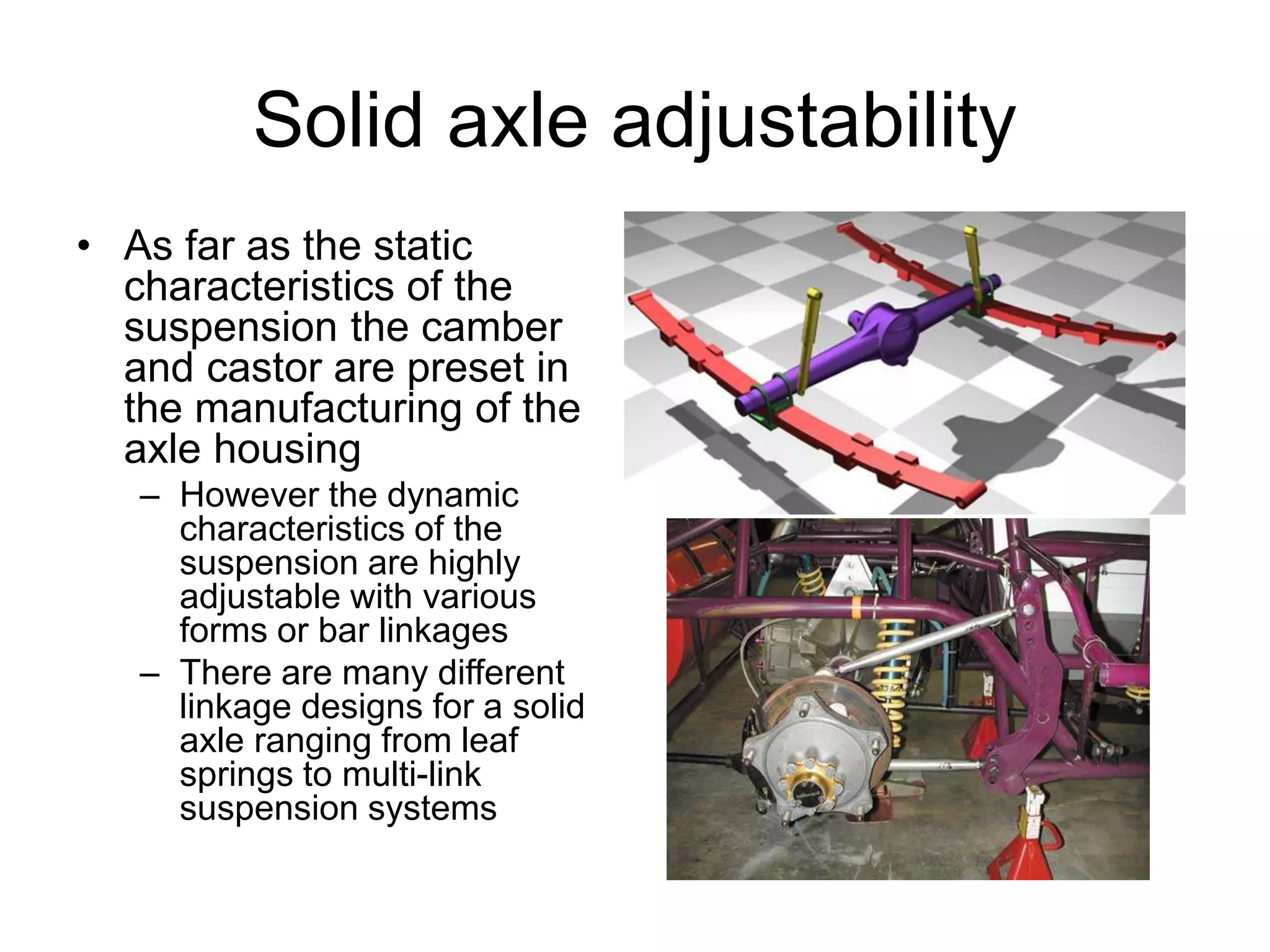Solid axle adjustability
• As far as the static
characteristics of the
suspension the camber
and castor are preset in
the manufacturing of the
axle housing
– However the dynamic
characteristics of the
suspension are highly
adjustable with various
forms or bar linkages
– There are many different
linkage designs for a solid
axle ranging from leaf
springs to multi-link
suspension systems
 
