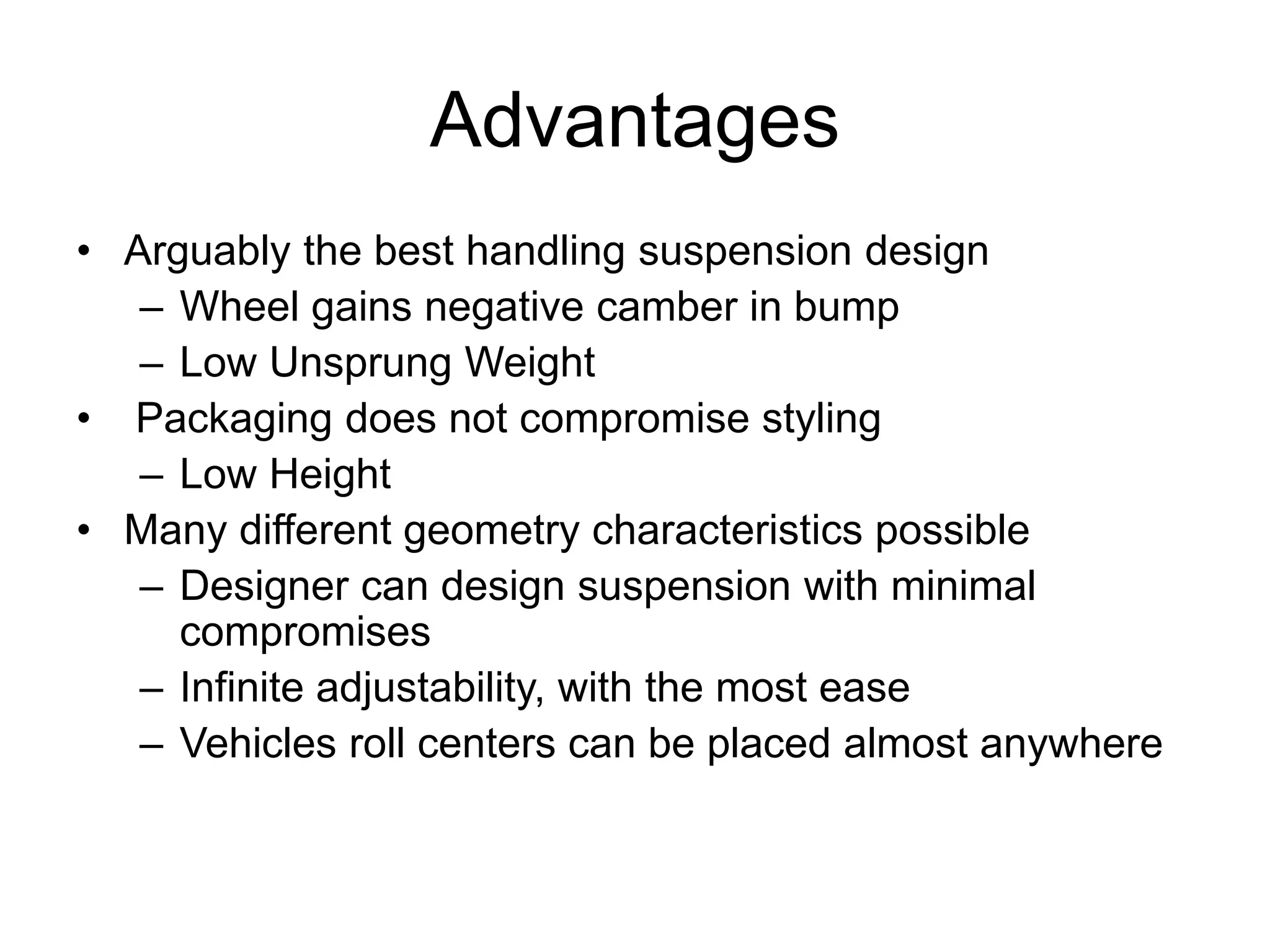 Advantages
• Arguably the best handling suspension design
– Wheel gains negative camber in bump
– Low Unsprung Weight
• Packaging does not compromise styling
– Low Height
• Many different geometry characteristics possible
– Designer can design suspension with minimal
compromises
– Infinite adjustability, with the most ease
– Vehicles roll centers can be placed almost anywhere
 