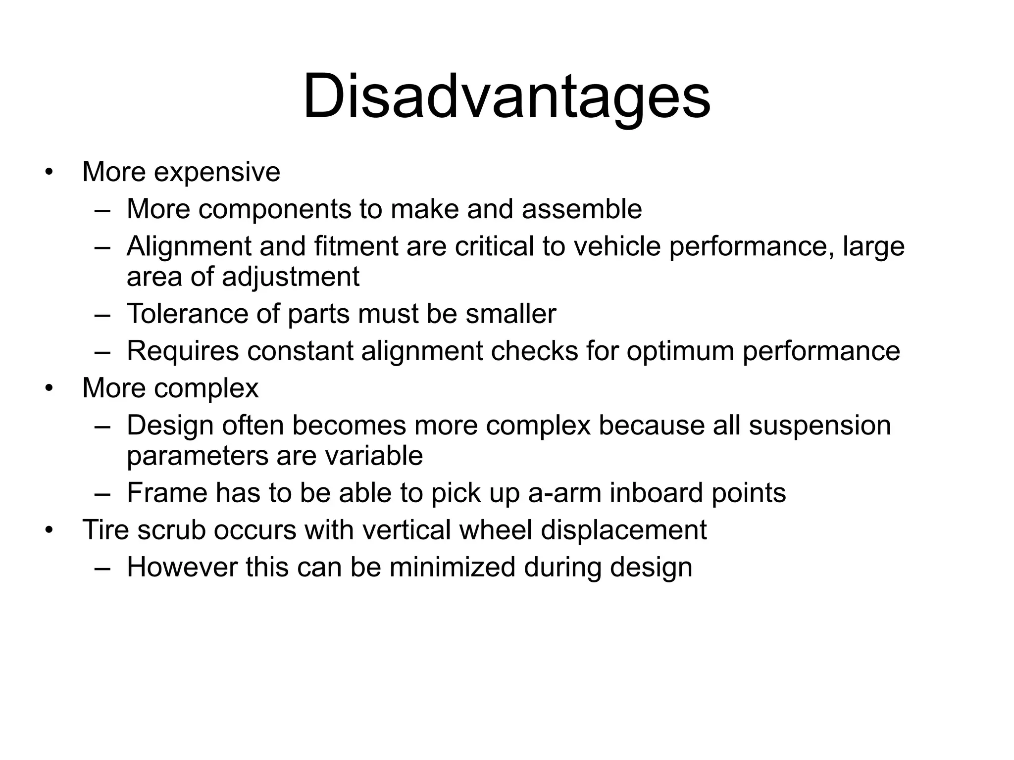 Disadvantages
• More expensive
– More components to make and assemble
– Alignment and fitment are critical to vehicle performance, large
area of adjustment
– Tolerance of parts must be smaller
– Requires constant alignment checks for optimum performance
• More complex
– Design often becomes more complex because all suspension
parameters are variable
– Frame has to be able to pick up a-arm inboard points
• Tire scrub occurs with vertical wheel displacement
– However this can be minimized during design
 