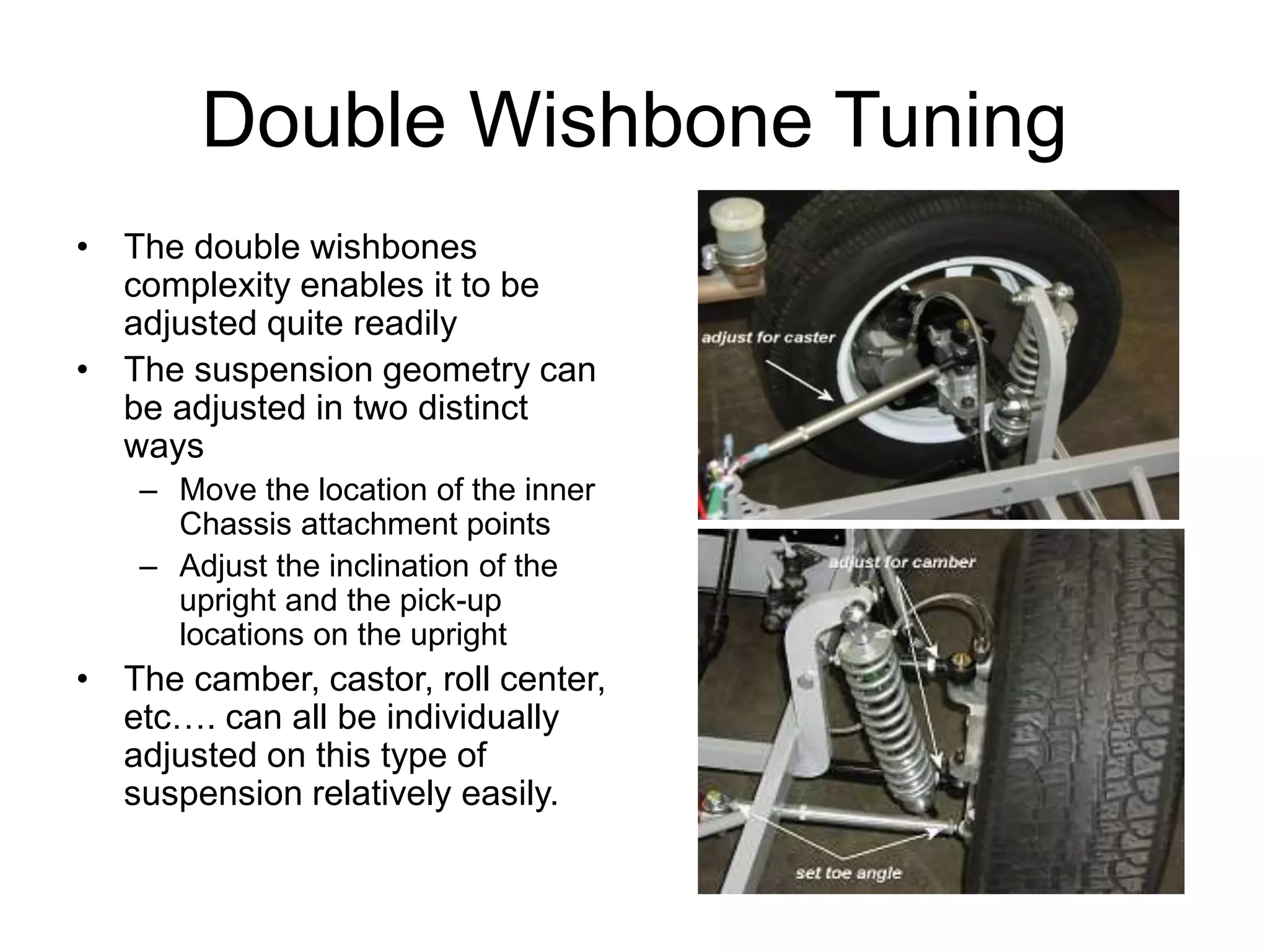 Double Wishbone Tuning
• The double wishbones
complexity enables it to be
adjusted quite readily
• The suspension geometry can
be adjusted in two distinct
ways
– Move the location of the inner
Chassis attachment points
– Adjust the inclination of the
upright and the pick-up
locations on the upright
• The camber, castor, roll center,
etc…. can all be individually
adjusted on this type of
suspension relatively easily.
 