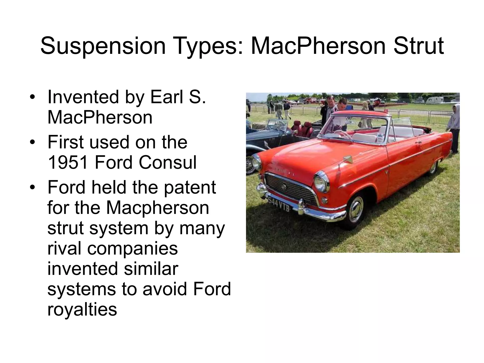 Suspension Types: MacPherson Strut
• Invented by Earl S.
MacPherson
• First used on the
1951 Ford Consul
• Ford held the patent
for the Macpherson
strut system by many
rival companies
invented similar
systems to avoid Ford
royalties
 