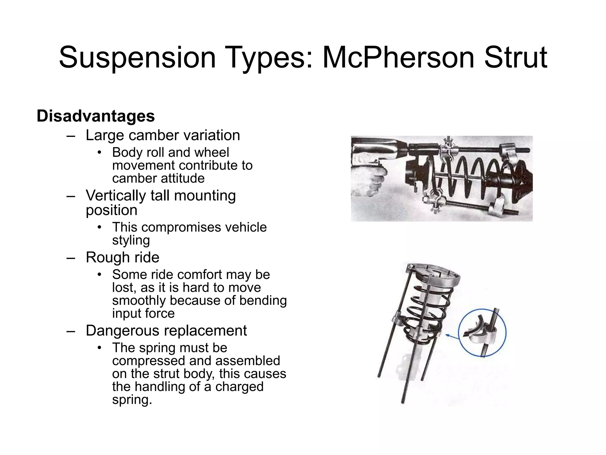 Suspension Types: McPherson Strut
Disadvantages
– Large camber variation
• Body roll and wheel
movement contribute to
camber attitude
– Vertically tall mounting
position
• This compromises vehicle
styling
– Rough ride
• Some ride comfort may be
lost, as it is hard to move
smoothly because of bending
input force
– Dangerous replacement
• The spring must be
compressed and assembled
on the strut body, this causes
the handling of a charged
spring.
 