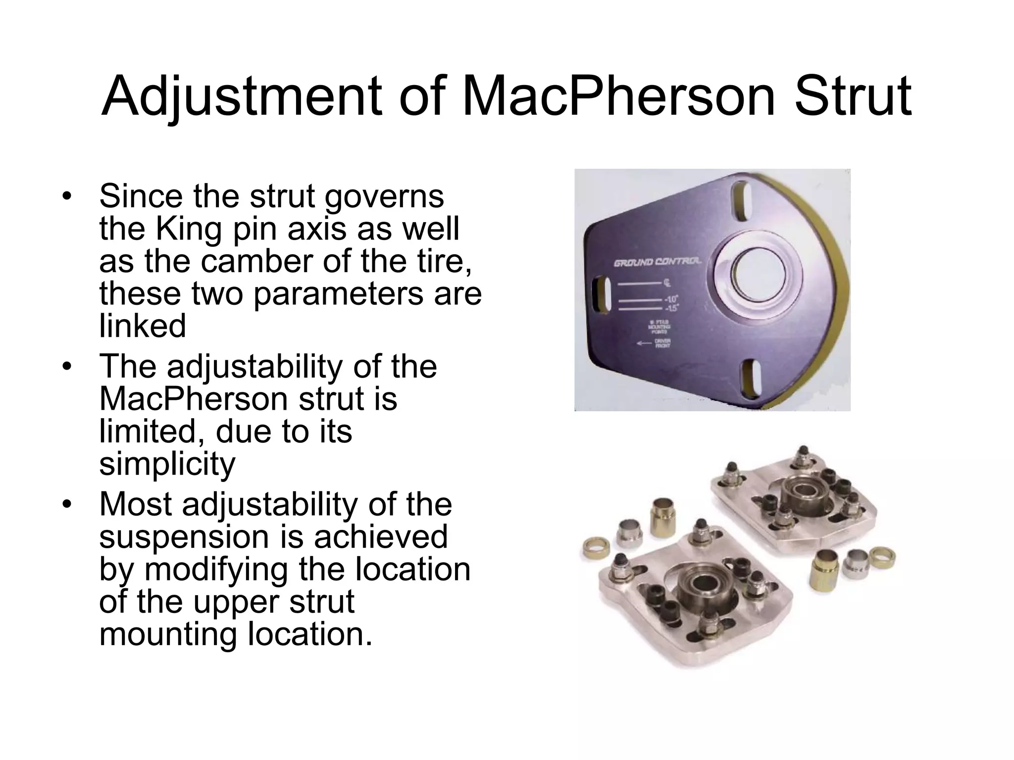 Adjustment of MacPherson Strut
• Since the strut governs
the King pin axis as well
as the camber of the tire,
these two parameters are
linked
• The adjustability of the
MacPherson strut is
limited, due to its
simplicity
• Most adjustability of the
suspension is achieved
by modifying the location
of the upper strut
mounting location.
 
