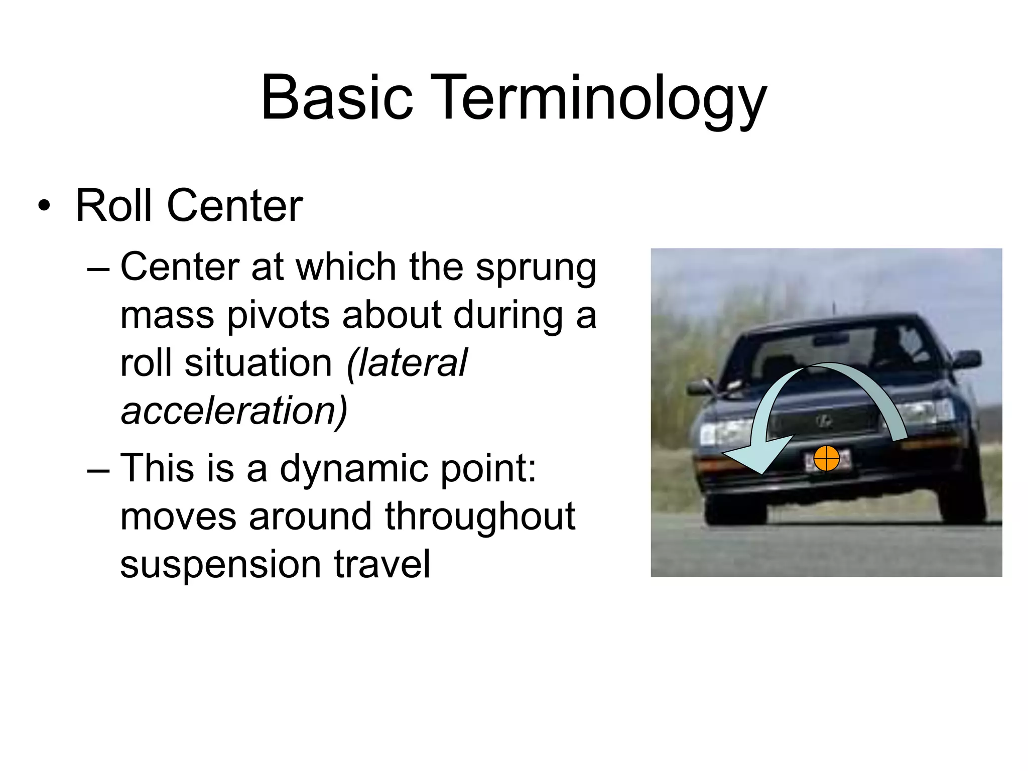 Basic Terminology
• Roll Center
– Center at which the sprung
mass pivots about during a
roll situation (lateral
acceleration)
– This is a dynamic point:
moves around throughout
suspension travel
 