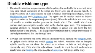 Double wishbone type
• The double wishbone suspension can also be referred to as double 'A' arms, and short
long arm (SLA) suspension if the upper and lower arms are of unequal length. A
single wishbone or A-arm can also be used in various other suspension types, such as
MacPherson strut and Chapman strut. The upper arm is usually shorter to induce
negative camber as the suspension jounces (rises). When the vehicle is in a turn, body
roll results in positive camber gain on the inside wheel. The outside wheel also
jounces and gains negative camber due to the shorter upper arm. The suspension
designer attempts to balance these two effects to cancel out and keep the tire
perpendicular to the ground. This is especially important for the outer tire because of
the weight transfer to this tire during a turn.
• Between the outboard end of the arms is a knuckle with a spindle (the kingpin), hub,
or upright which carries the wheel bearing and wheel. Knuckles with an integral
spindle usually do not allow the wheel to be driven. A bolt on hub design is
commonly used if the wheel is to be driven. In order to resist fore-aft loads such as
acceleration and braking, the arms need two bushings or ball joints at the body.