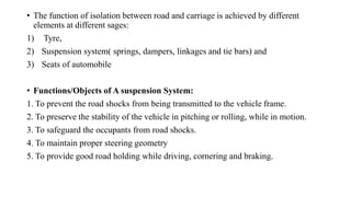 • The function of isolation between road and carriage is achieved by different
elements at different sages:
1) Tyre,
2) Suspension system( springs, dampers, linkages and tie bars) and
3) Seats of automobile
• Functions/Objects of A suspension System:
1. To prevent the road shocks from being transmitted to the vehicle frame.
2. To preserve the stability of the vehicle in pitching or rolling, while in motion.
3. To safeguard the occupants from road shocks.
4. To maintain proper steering geometry
5. To provide good road holding while driving, cornering and braking.
