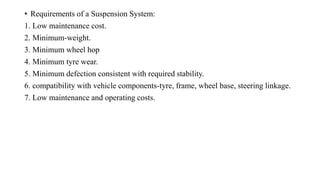 • Requirements of a Suspension System:
1. Low maintenance cost.
2. Minimum-weight.
3. Minimum wheel hop
4. Minimum tyre wear.
5. Minimum defection consistent with required stability.
6. compatibility with vehicle components-tyre, frame, wheel base, steering linkage.
7. Low maintenance and operating costs.