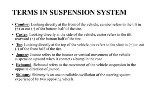 TERMS IN SUSPENSION SYSTEM
• Camber: Looking directly at the front of the vehicle, camber refers to the tilt in
(+) or out (‐) of the bottom half of the tire.
• Caster: Looking directly at the side of the vehicle, caster refers to the tilt
rearward (+) of the bottom half of the tire.
• Toe: Looking directly at the top of the vehicle, toe refers to the slant in (+) or out
(‐) of the front half of the tire.
• Jounce: Jounce refers to the bounce or vertical movement of the vehicle
suspension upward when it contacts a bump in the road.
• Rebound: Rebound refers to the movement of the vehicle suspension in the
opposite direction of jounce.
• Shimmy: Shimmy is an uncontrollable oscillation of the steering system
experienced by two opposing wheels.