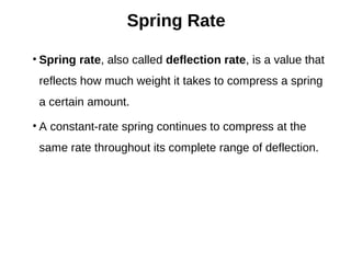 Spring Rate
• Spring rate, also called deflection rate, is a value that
reflects how much weight it takes to compress a spring
a certain amount.
• A constant-rate spring continues to compress at the
same rate throughout its complete range of deflection.
 
